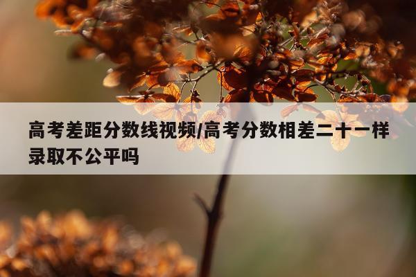 高考差距分数线视频/高考分数相差二十一样录取不公平吗