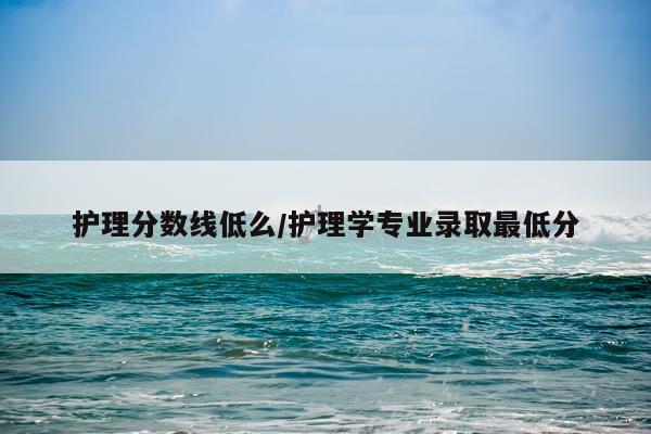 护理分数线低么/护理学专业录取最低分