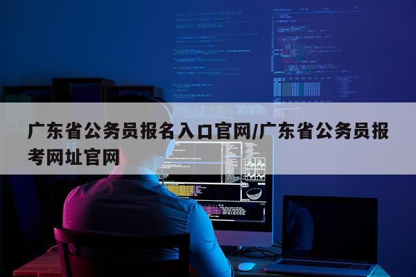 广东省公务员报名入口官网/广东省公务员报考网址官网