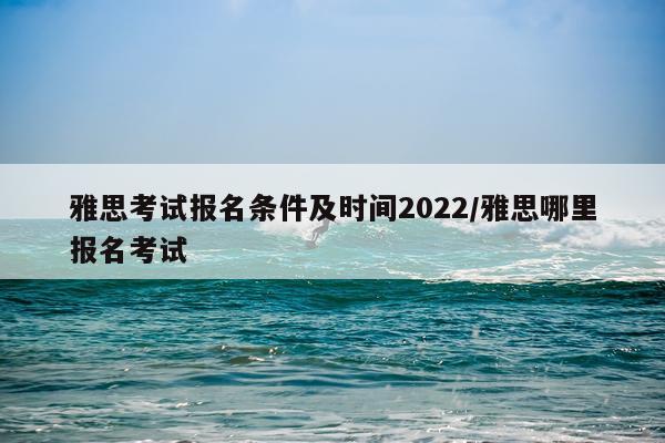 雅思考试报名条件及时间2022/雅思哪里报名考试