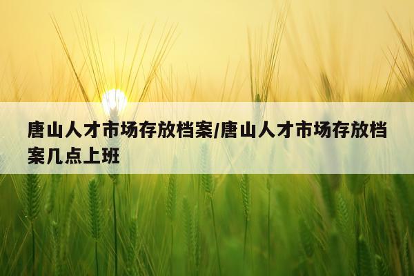 唐山人才市场存放档案/唐山人才市场存放档案几点上班