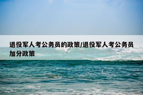退役军人考公务员的政策/退役军人考公务员加分政策