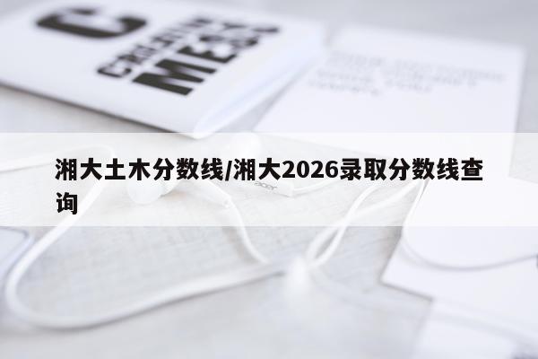 湘大土木分数线/湘大2026录取分数线查询