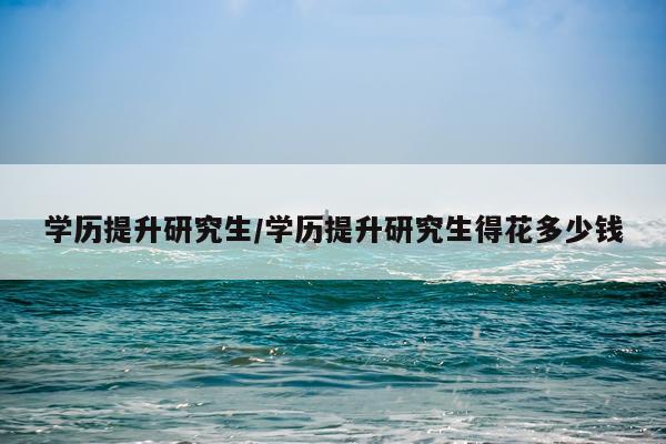 学历提升研究生/学历提升研究生得花多少钱