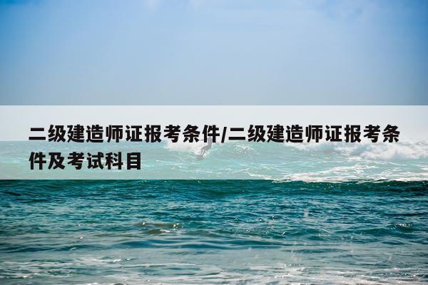 二级建造师证报考条件/二级建造师证报考条件及考试科目