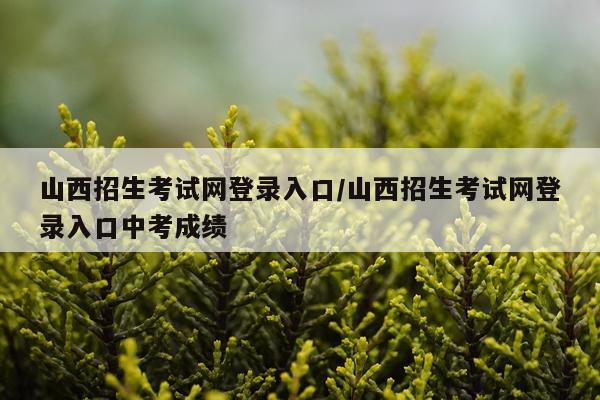 山西招生考试网登录入口/山西招生考试网登录入口中考成绩