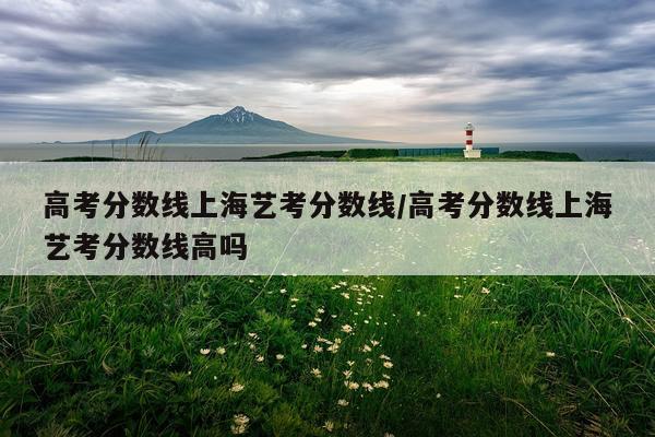高考分数线上海艺考分数线/高考分数线上海艺考分数线高吗