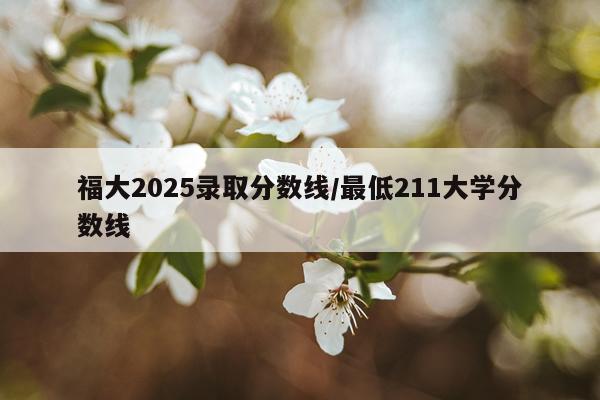 福大2025录取分数线/最低211大学分数线