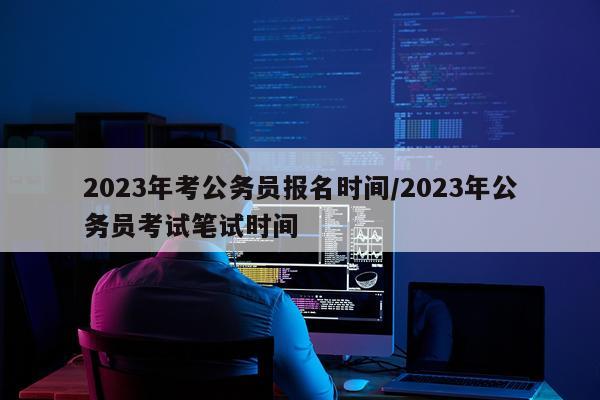 2023年考公务员报名时间/2023年公务员考试笔试时间