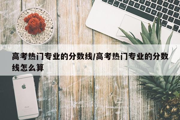 高考热门专业的分数线/高考热门专业的分数线怎么算