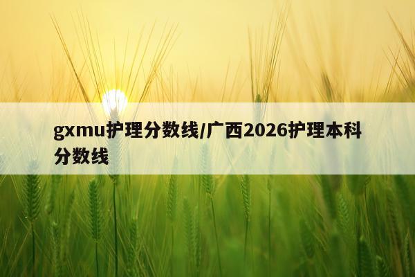 gxmu护理分数线/广西2026护理本科分数线