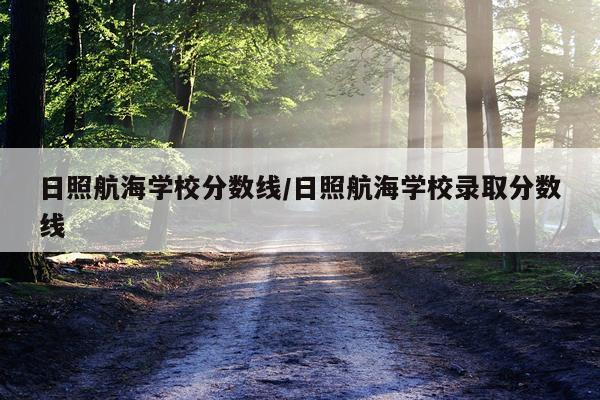 日照航海学校分数线/日照航海学校录取分数线