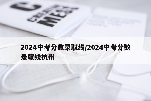 2024中考分数录取线/2024中考分数录取线杭州