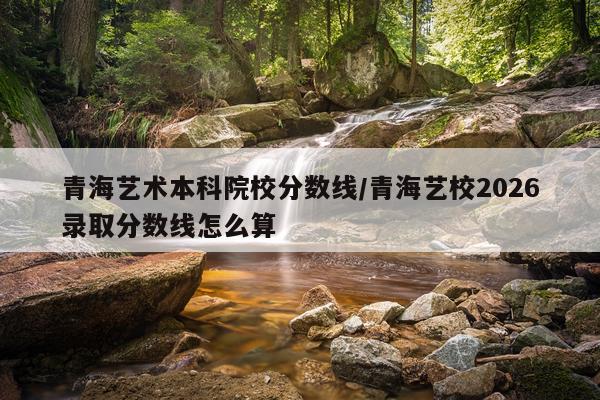 青海艺术本科院校分数线/青海艺校2026录取分数线怎么算