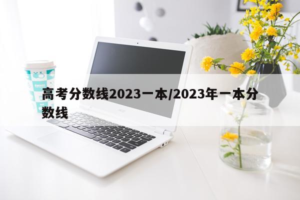 高考分数线2023一本/2023年一本分数线