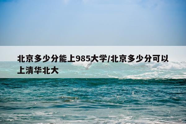 北京多少分能上985大学/北京多少分可以上清华北大
