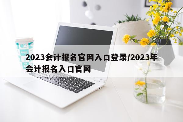 2023会计报名官网入口登录/2023年会计报名入口官网
