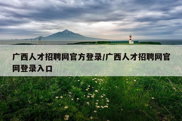 广西人才招聘网官方登录/广西人才招聘网官网登录入口