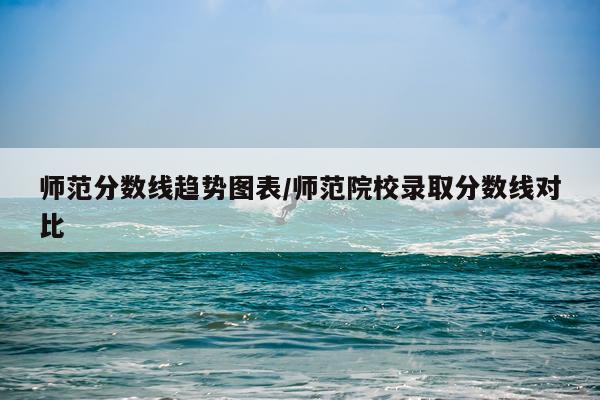 师范分数线趋势图表/师范院校录取分数线对比
