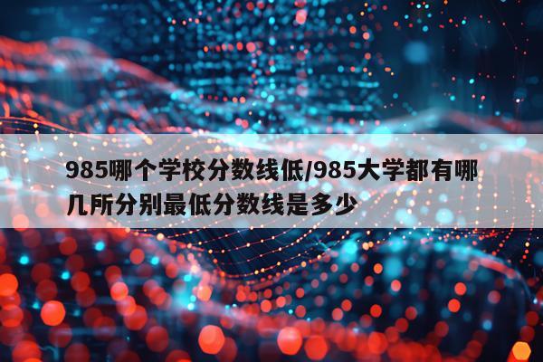 985哪个学校分数线低/985大学都有哪几所分别最低分数线是多少
