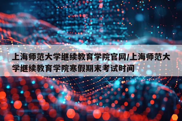 上海师范大学继续教育学院官网/上海师范大学继续教育学院寒假期末考试时间