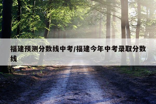 福建预测分数线中考/福建今年中考录取分数线