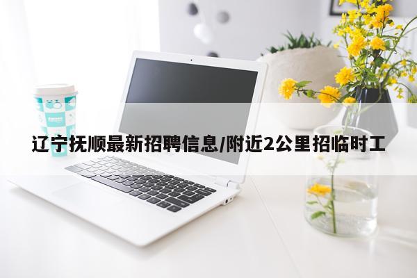 辽宁抚顺最新招聘信息/附近2公里招临时工