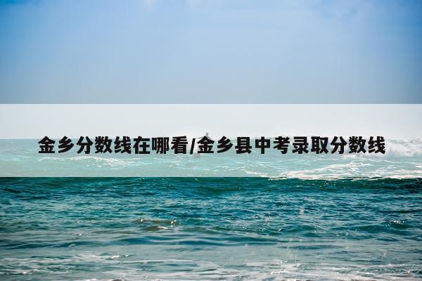 金乡分数线在哪看/金乡县中考录取分数线