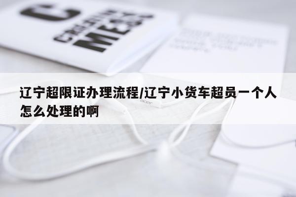 辽宁超限证办理流程/辽宁小货车超员一个人怎么处理的啊