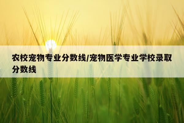 农校宠物专业分数线/宠物医学专业学校录取分数线
