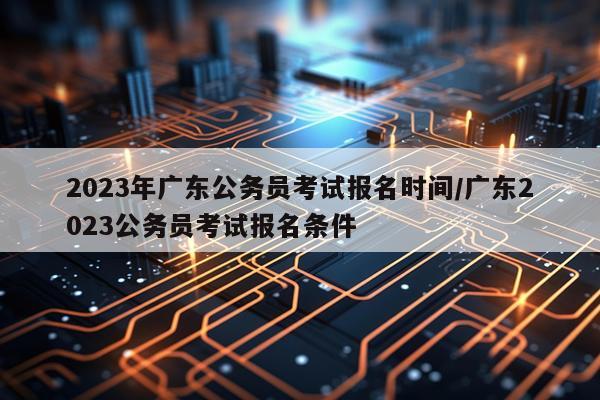 2023年广东公务员考试报名时间/广东2023公务员考试报名条件