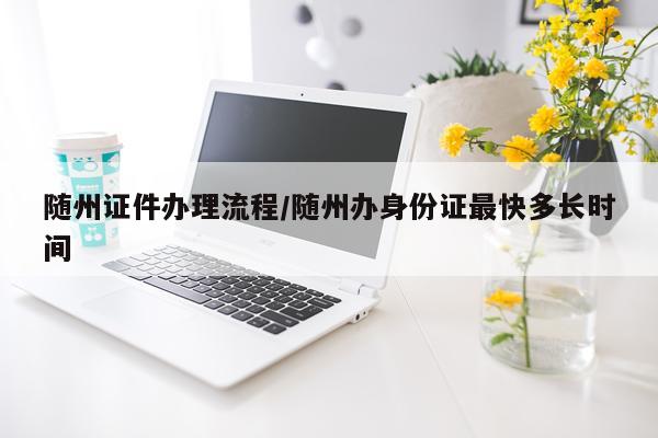 随州证件办理流程/随州办身份证最快多长时间