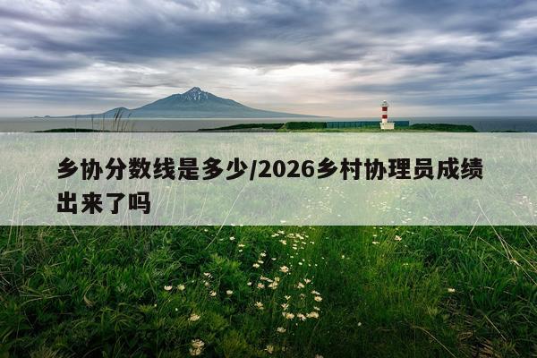 乡协分数线是多少/2026乡村协理员成绩出来了吗