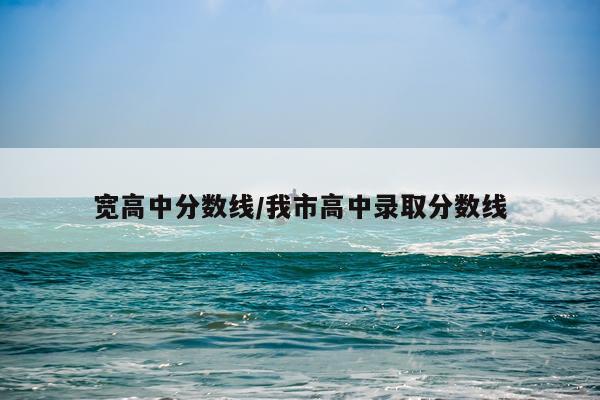 宽高中分数线/我市高中录取分数线