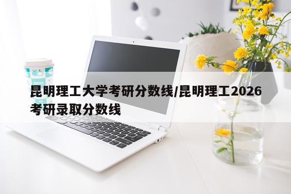 昆明理工大学考研分数线/昆明理工2026考研录取分数线