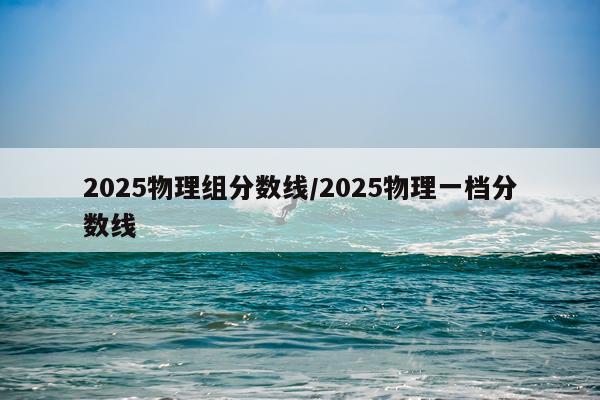 2025物理组分数线/2025物理一档分数线
