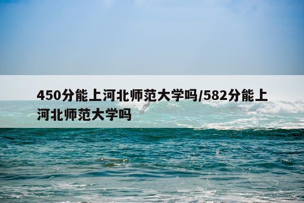 450分能上河北师范大学吗/582分能上河北师范大学吗