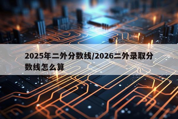 2025年二外分数线/2026二外录取分数线怎么算