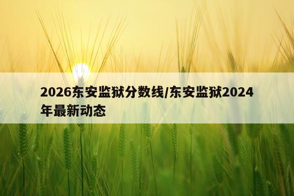 2026东安监狱分数线/东安监狱2024年最新动态