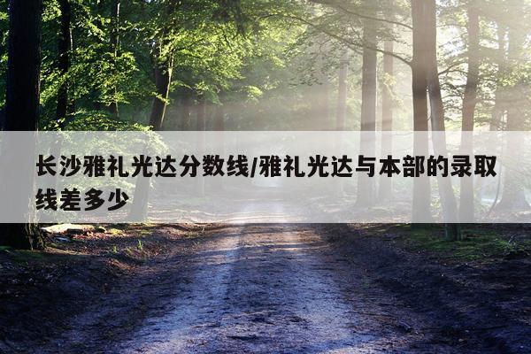 长沙雅礼光达分数线/雅礼光达与本部的录取线差多少