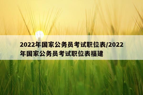 2022年国家公务员考试职位表/2022年国家公务员考试职位表福建
