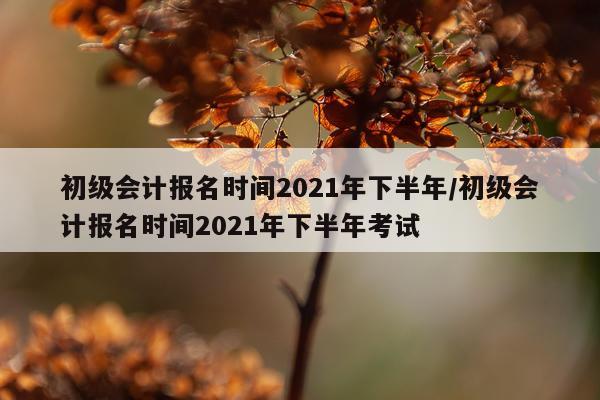 初级会计报名时间2021年下半年/初级会计报名时间2021年下半年考试