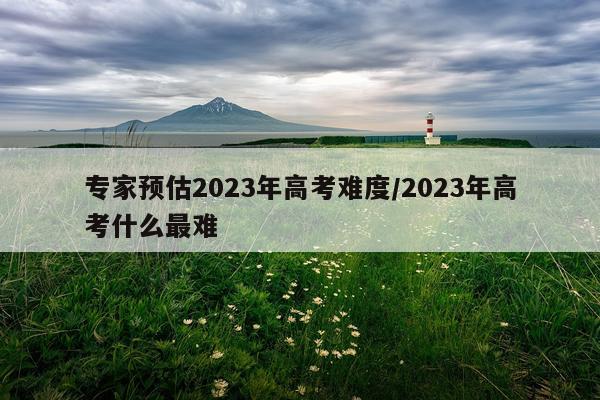 专家预估2023年高考难度/2023年高考什么最难