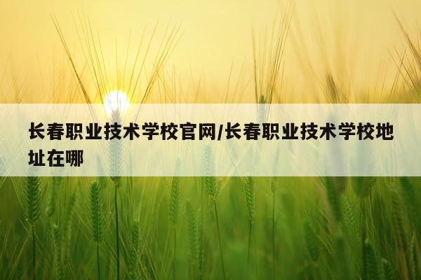 长春职业技术学校官网/长春职业技术学校地址在哪