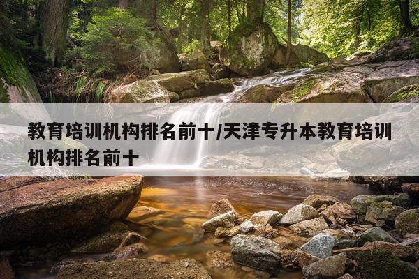 教育培训机构排名前十/天津专升本教育培训机构排名前十