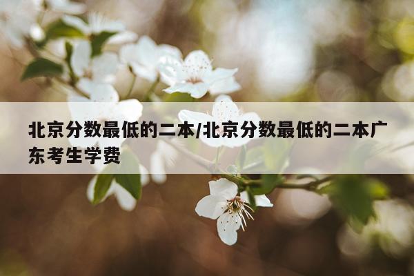 北京分数最低的二本/北京分数最低的二本广东考生学费