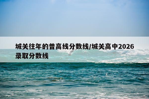 城关往年的普高线分数线/城关高中2026录取分数线