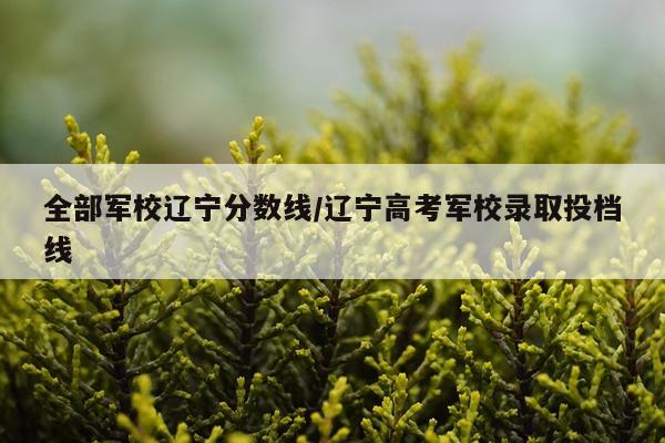 全部军校辽宁分数线/辽宁高考军校录取投档线