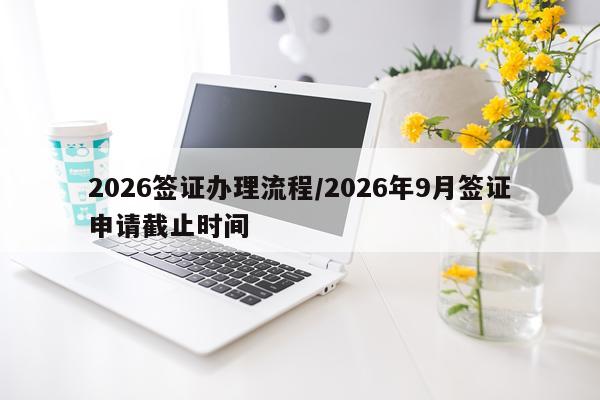 2026签证办理流程/2026年9月签证申请截止时间