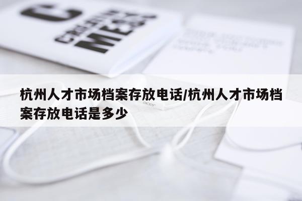 杭州人才市场档案存放电话/杭州人才市场档案存放电话是多少